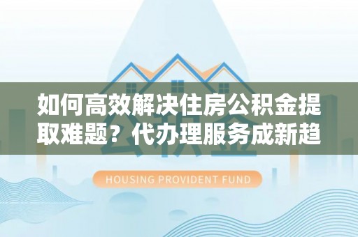 揭东如何高效解决住房公积金提取难题？代办理服务成新趋势