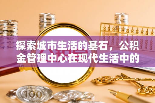 揭东探索城市生活的基石，公积金管理中心在现代生活中的重要角色