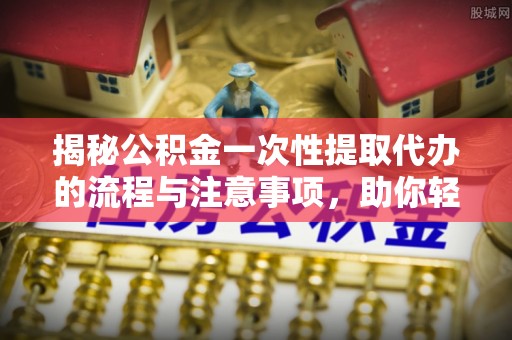 揭东揭秘公积金一次性提取代办的流程与注意事项，助你轻松搞定财务规划