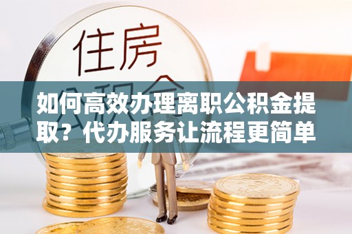 揭东如何高效办理离职公积金提取？代办服务让流程更简单