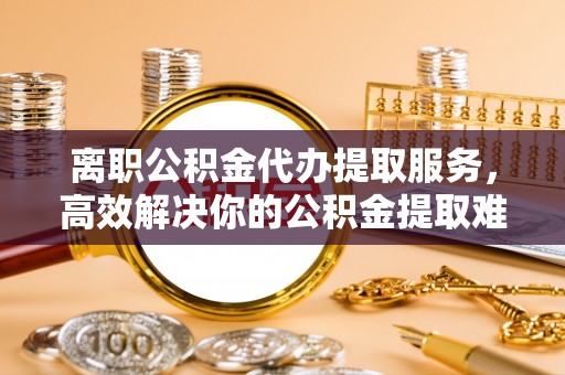 揭东离职公积金代办提取服务，高效解决你的公积金提取难题
