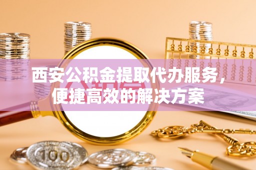 揭东西安公积金提取代办服务，便捷高效的解决方案