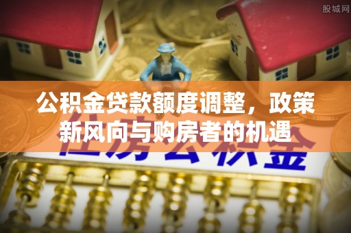 揭东公积金贷款额度调整，政策新风向与购房者的机遇