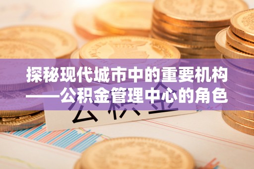 揭东探秘现代城市中的重要机构——公积金管理中心的角色与使命