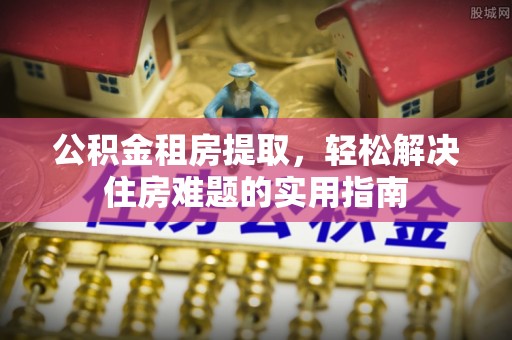 揭东公积金租房提取，轻松解决住房难题的实用指南