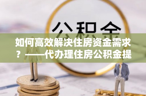 揭东如何高效解决住房资金需求？——代办理住房公积金提取服务全解析